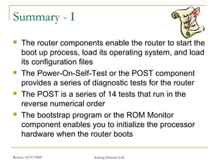 Release 16/07/2009 Jetking Infotrain Ltd.
Summary - I
 The router components enable the router to start the
boot up process, load its operating system, and load
its configuration files
 The Power-On-Self-Test or the POST component
provides a series of diagnostic tests for the router
 The POST is a series of 14 tests that run in the
reverse numerical order
 The bootstrap program or the ROM Monitor
component enables you to initialize the processor
hardware when the router boots
 