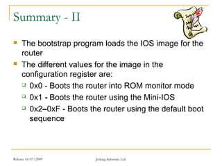 Release 16/07/2009 Jetking Infotrain Ltd.
Summary - II
 The bootstrap program loads the IOS image for the
router
 The different values for the image in the
configuration register are:
 0x0 - Boots the router into ROM monitor mode
 0x1 - Boots the router using the Mini-IOS
 0x2–0xF - Boots the router using the default boot
sequence
 