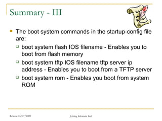 Release 16/07/2009 Jetking Infotrain Ltd.
Summary - III
 The boot system commands in the startup-config file
are:
 boot system flash IOS filename - Enables you to
boot from flash memory
 boot system tftp IOS filename tftp server ip
address - Enables you to boot from a TFTP server
 boot system rom - Enables you boot from system
ROM
 