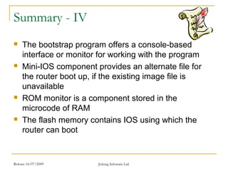 Release 16/07/2009 Jetking Infotrain Ltd.
Summary - IV
 The bootstrap program offers a console-based
interface or monitor for working with the program
 Mini-IOS component provides an alternate file for
the router boot up, if the existing image file is
unavailable
 ROM monitor is a component stored in the
microcode of RAM
 The flash memory contains IOS using which the
router can boot
 
