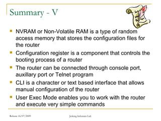 Release 16/07/2009 Jetking Infotrain Ltd.
Summary - V
 NVRAM or Non-Volatile RAM is a type of random
access memory that stores the configuration files for
the router
 Configuration register is a component that controls the
booting process of a router
 The router can be connected through console port,
auxillary port or Telnet program
 CLI is a character or text based interface that allows
manual configuration of the router
 User Exec Mode enables you to work with the router
and execute very simple commands
 
