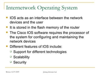 Release 16/07/2009 Jetking Infotrain Ltd.
Internetwork Operating System
 IOS acts as an interface between the network
devices and the user
 It is stored in the flash memory of the router
 The Cisco IOS software requires the processor of
the system for configuring and maintaining the
network devices
 Different features of IOS include:
 Support for different technologies
 Scalability
 Security
 