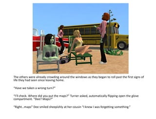 The others were already crowding around the windows as they began to roll past the first signs of
life they had seen since leaving home.

“Have we taken a wrong turn?”

“I’ll check. Where did you put the maps?” Turner asked, automatically flipping open the glove
compartment. “Dee? Maps?”

“Right…maps” Dee smiled sheepishly at her cousin “I knew I was forgetting something.”
 