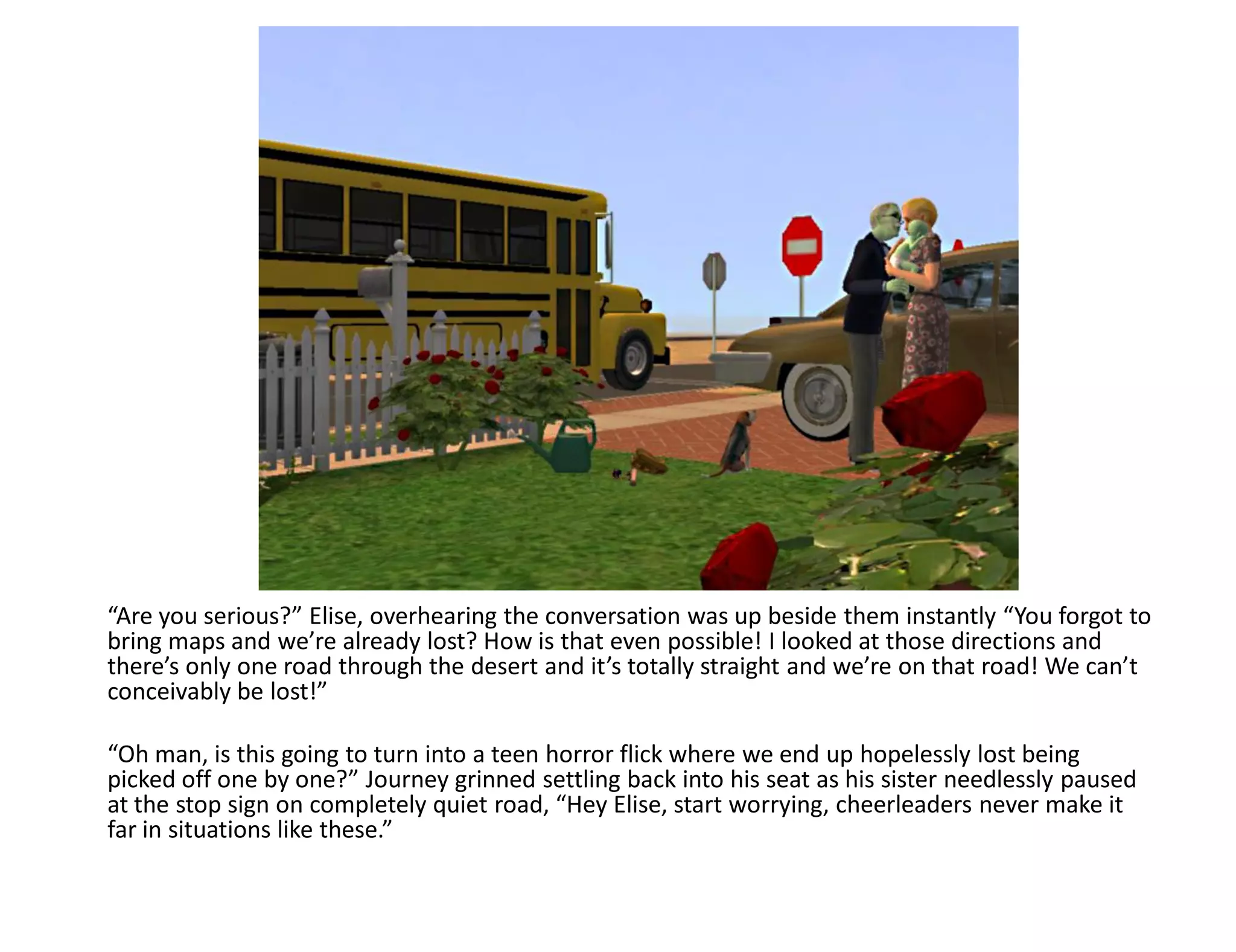 “Are you serious?” Elise, overhearing the conversation was up beside them instantly “You forgot to
bring maps and we’re already lost? How is that even possible! I looked at those directions and
there’s only one road through the desert and it’s totally straight and we’re on that road! We can’t
conceivably be lost!”

“Oh man, is this going to turn into a teen horror flick where we end up hopelessly lost being
picked off one by one?” Journey grinned settling back into his seat as his sister needlessly paused
at the stop sign on completely quiet road, “Hey Elise, start worrying, cheerleaders never make it
far in situations like these.”
 