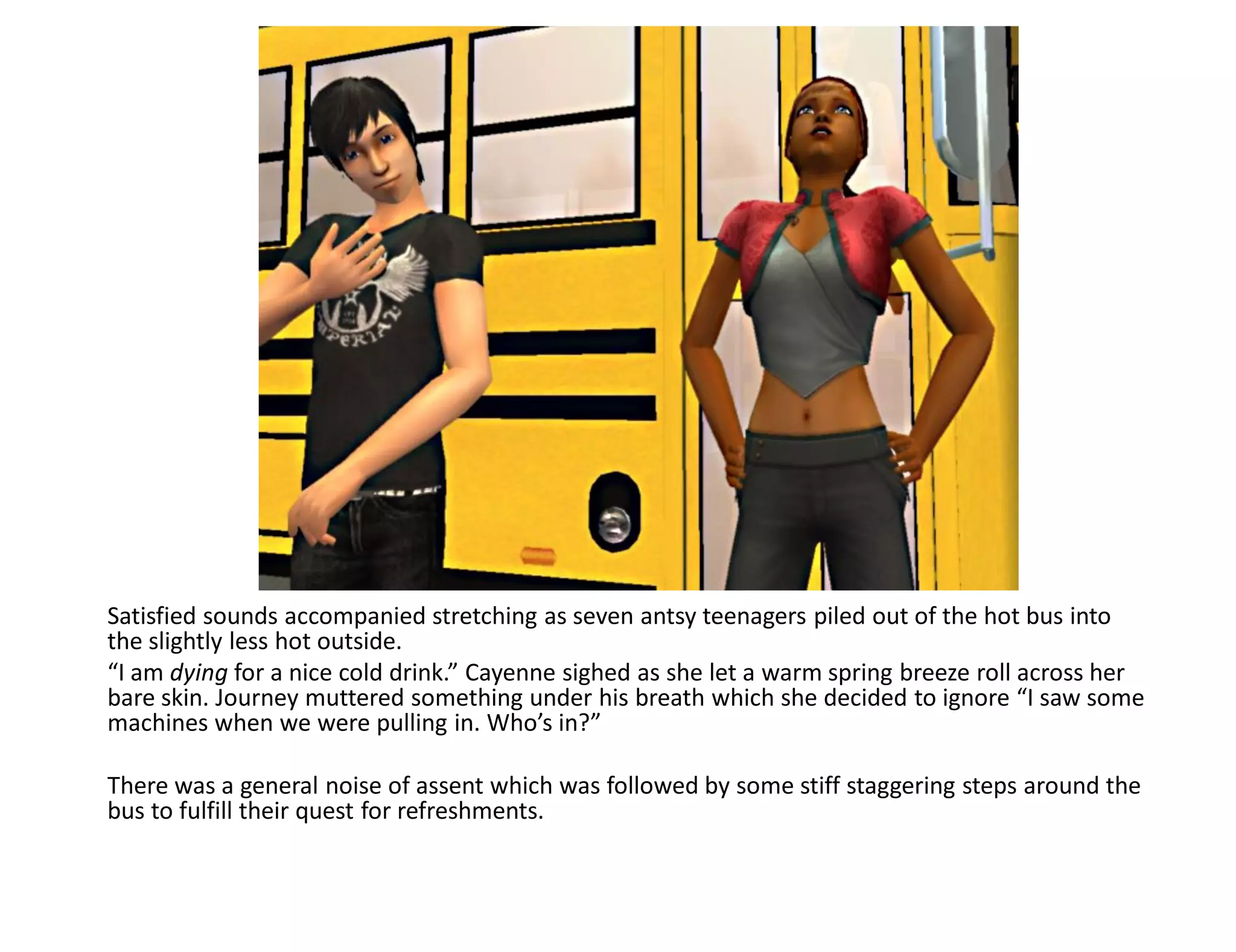 Satisfied sounds accompanied stretching as seven antsy teenagers piled out of the hot bus into
the slightly less hot outside.
“I am dying for a nice cold drink.” Cayenne sighed as she let a warm spring breeze roll across her
bare skin. Journey muttered something under his breath which she decided to ignore “I saw some
machines when we were pulling in. Who’s in?”

There was a general noise of assent which was followed by some stiff staggering steps around the
bus to fulfill their quest for refreshments.
 