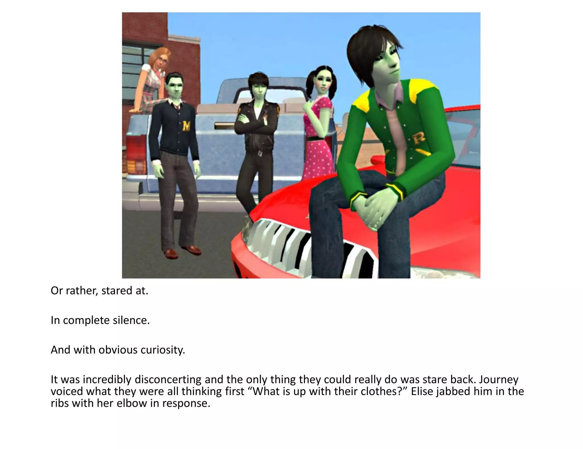 Or rather, stared at.

In complete silence.

And with obvious curiosity.

It was incredibly disconcerting and the only thing they could really do was stare back. Journey
voiced what they were all thinking first “What is up with their clothes?” Elise jabbed him in the
ribs with her elbow in response.
 