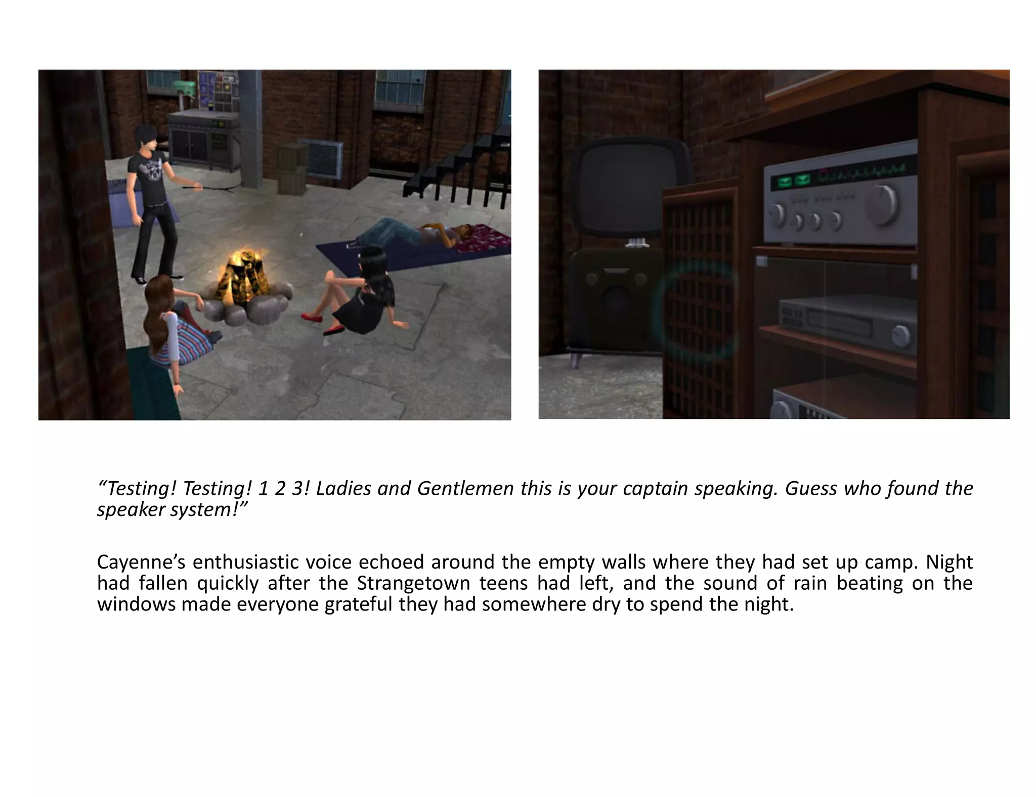 “Testing! Testing! 1 2 3! Ladies and Gentlemen this is your captain speaking. Guess who found the
speaker system!”

Cayenne’s enthusiastic voice echoed around the empty walls where they had set up camp. Night
had fallen quickly after the Strangetown teens had left, and the sound of rain beating on the
windows made everyone grateful they had somewhere dry to spend the night.
 