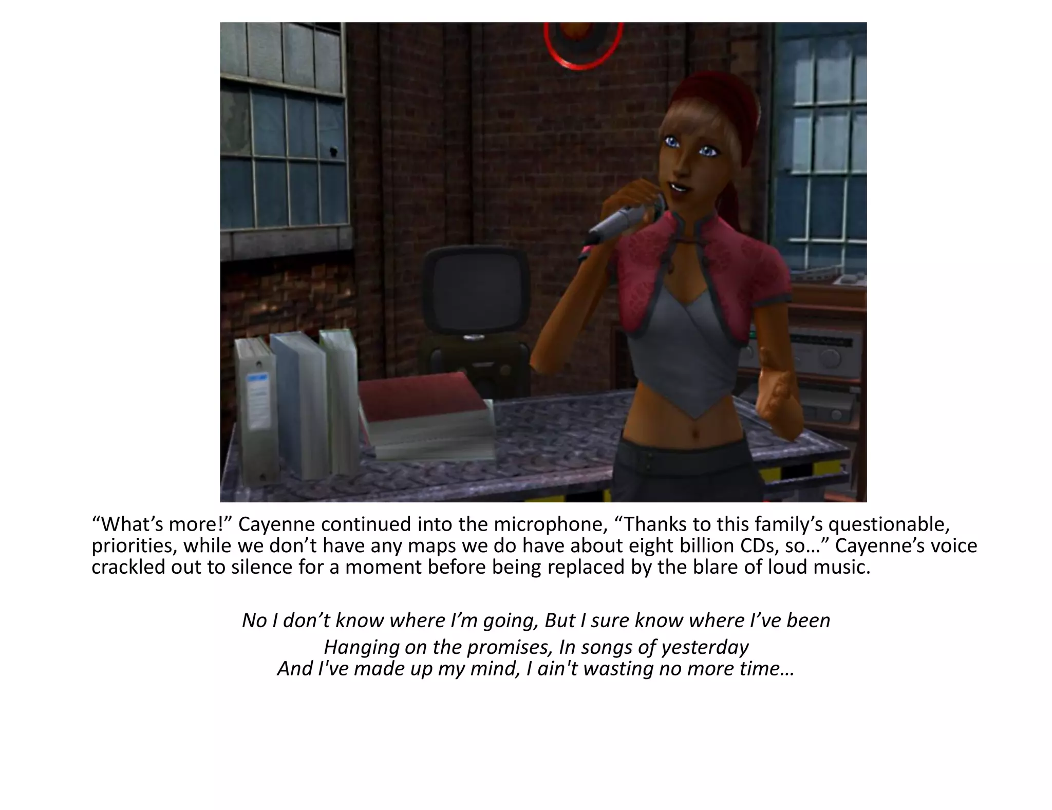 “What’s more!” Cayenne continued into the microphone, “Thanks to this family’s questionable,
priorities, while we don’t have any maps we do have about eight billion CDs, so…” Cayenne’s voice
crackled out to silence for a moment before being replaced by the blare of loud music.

                No I don’t know where I’m going, But I sure know where I’ve been
                         Hanging on the promises, In songs of yesterday
                    And I've made up my mind, I ain't wasting no more time…
 