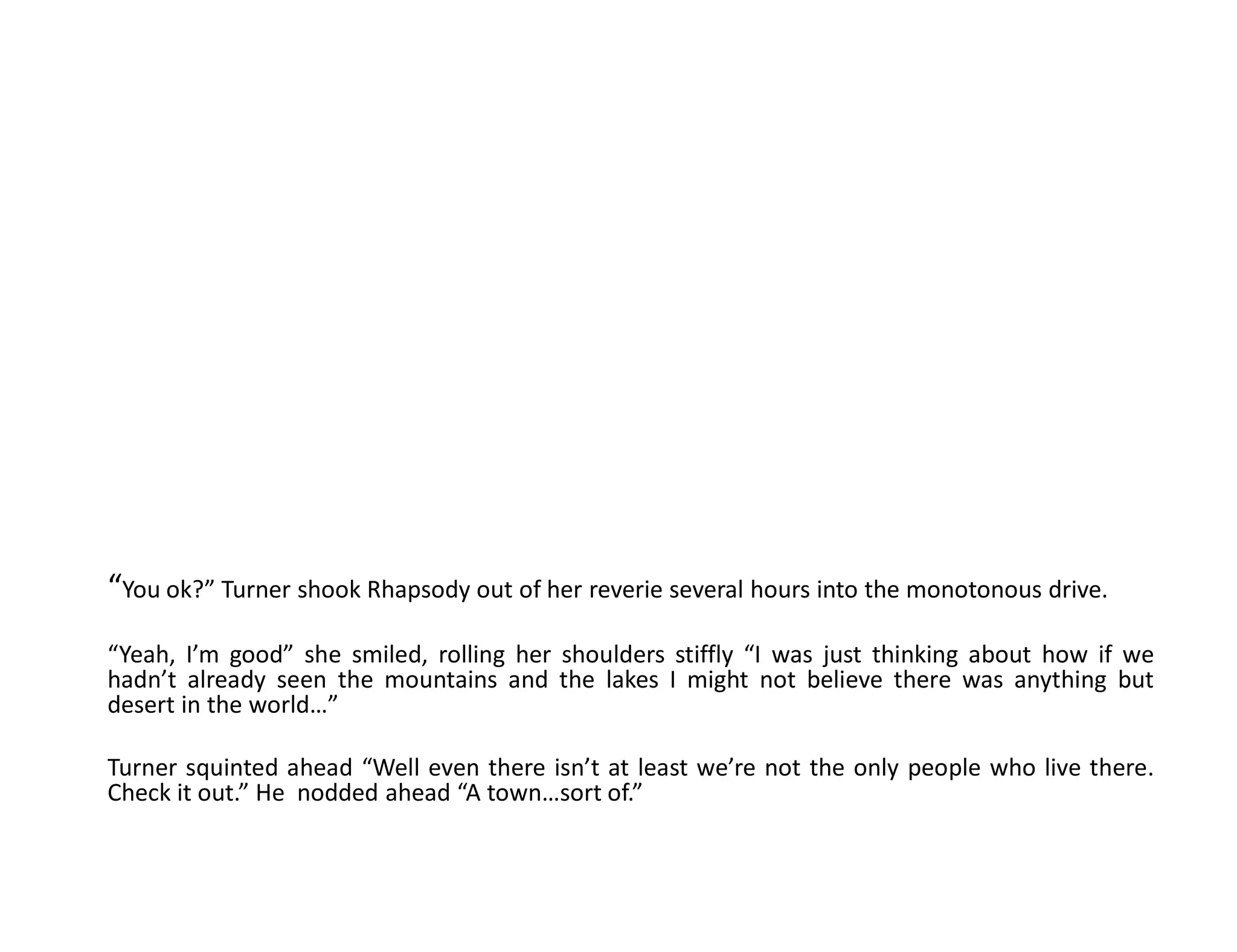 “You ok?” Turner shook Rhapsody out of her reverie several hours into the monotonous drive.
“Yeah, I’m good” she smiled, rolling her shoulders stiffly “I was just thinking about how if we
hadn’t already seen the mountains and the lakes I might not believe there was anything but
desert in the world…”

Turner squinted ahead “Well even there isn’t at least we’re not the only people who live there.
Check it out.” He nodded ahead “A town…sort of.”
 