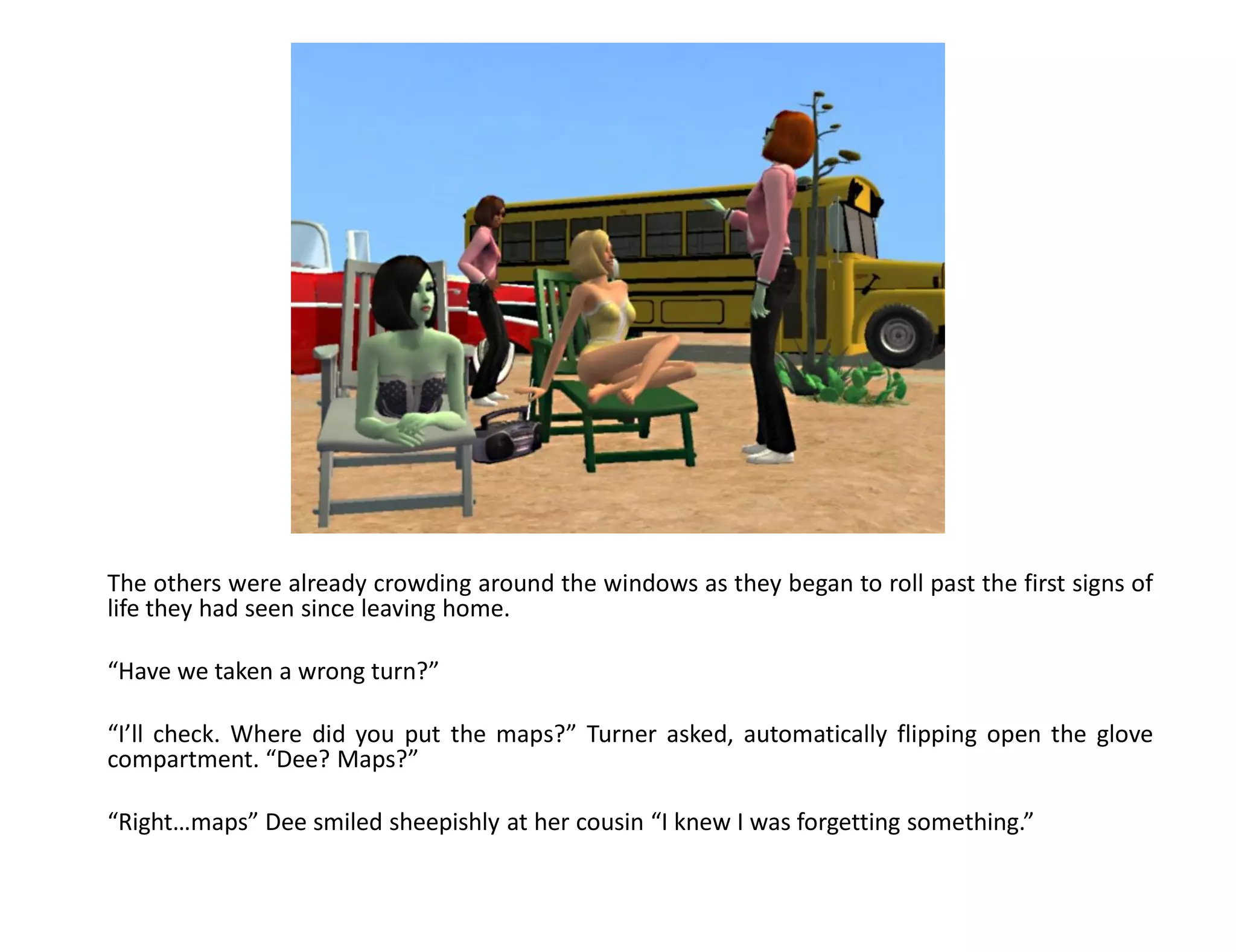 The others were already crowding around the windows as they began to roll past the first signs of
life they had seen since leaving home.

“Have we taken a wrong turn?”

“I’ll check. Where did you put the maps?” Turner asked, automatically flipping open the glove
compartment. “Dee? Maps?”

“Right…maps” Dee smiled sheepishly at her cousin “I knew I was forgetting something.”
 