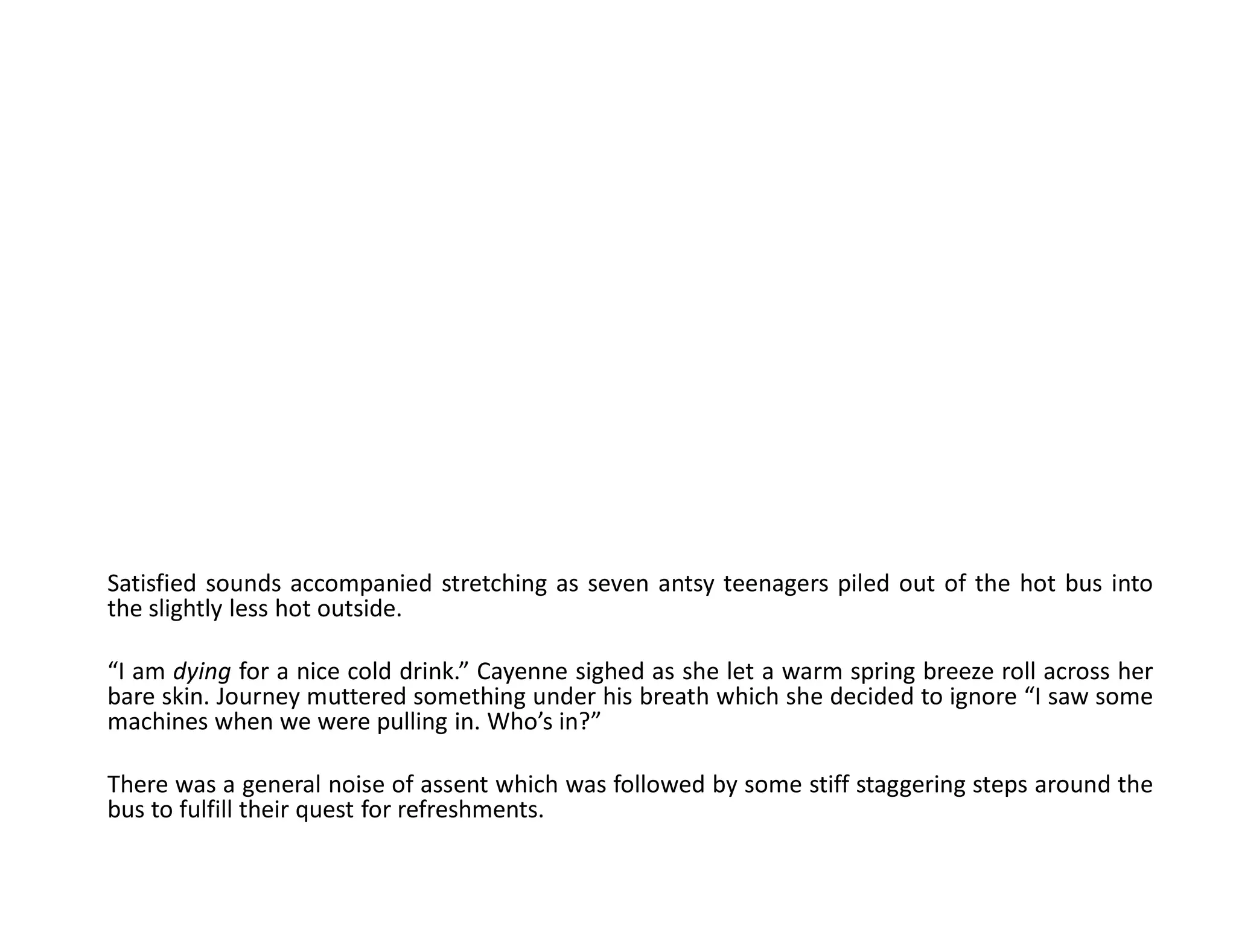 Satisfied sounds accompanied stretching as seven antsy teenagers piled out of the hot bus into
the slightly less hot outside.

“I am dying for a nice cold drink.” Cayenne sighed as she let a warm spring breeze roll across her
bare skin. Journey muttered something under his breath which she decided to ignore “I saw some
machines when we were pulling in. Who’s in?”

There was a general noise of assent which was followed by some stiff staggering steps around the
bus to fulfill their quest for refreshments.
 
