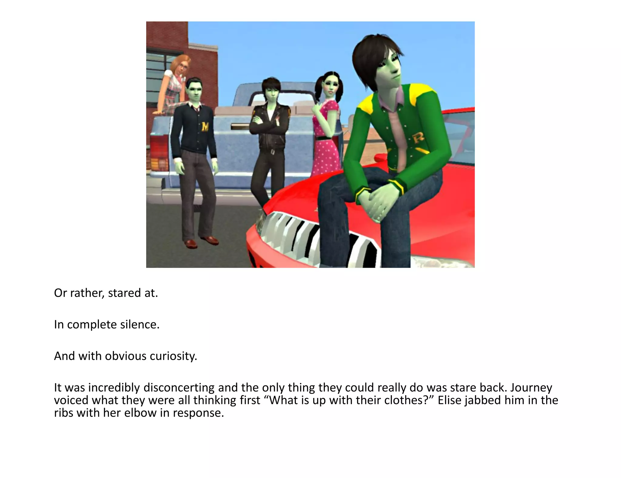 Or rather, stared at.

In complete silence.

And with obvious curiosity.

It was incredibly disconcerting and the only thing they could really do was stare back. Journey
voiced what they were all thinking first “What is up with their clothes?” Elise jabbed him in the
ribs with her elbow in response.
 