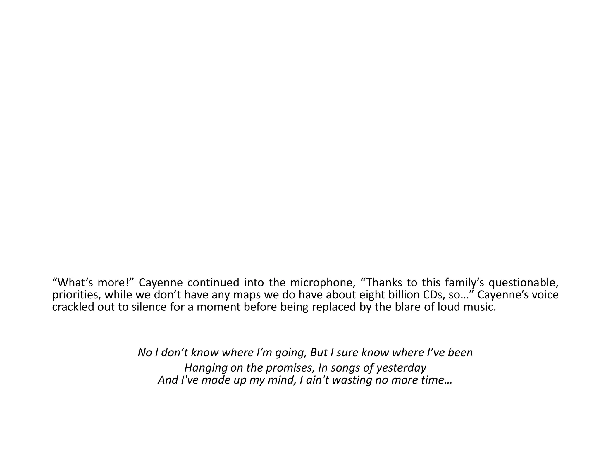 “What’s more!” Cayenne continued into the microphone, “Thanks to this family’s questionable,
priorities, while we don’t have any maps we do have about eight billion CDs, so…” Cayenne’s voice
crackled out to silence for a moment before being replaced by the blare of loud music.


                No I don’t know where I’m going, But I sure know where I’ve been
                         Hanging on the promises, In songs of yesterday
                    And I've made up my mind, I ain't wasting no more time…
 