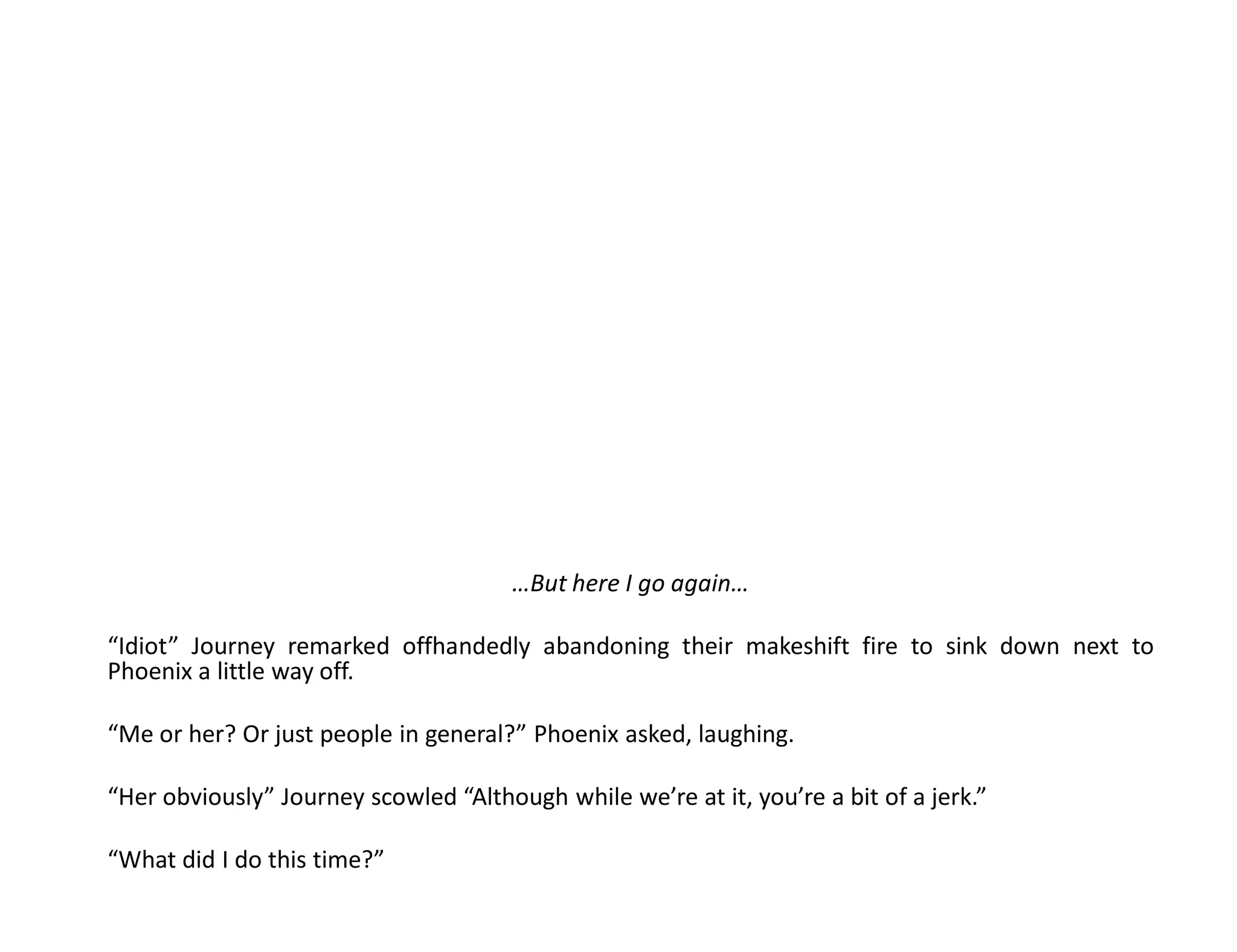 …But here I go again…

“Idiot” Journey remarked offhandedly abandoning their makeshift fire to sink down next to
Phoenix a little way off.

“Me or her? Or just people in general?” Phoenix asked, laughing.

“Her obviously” Journey scowled “Although while we’re at it, you’re a bit of a jerk.”

“What did I do this time?”
 