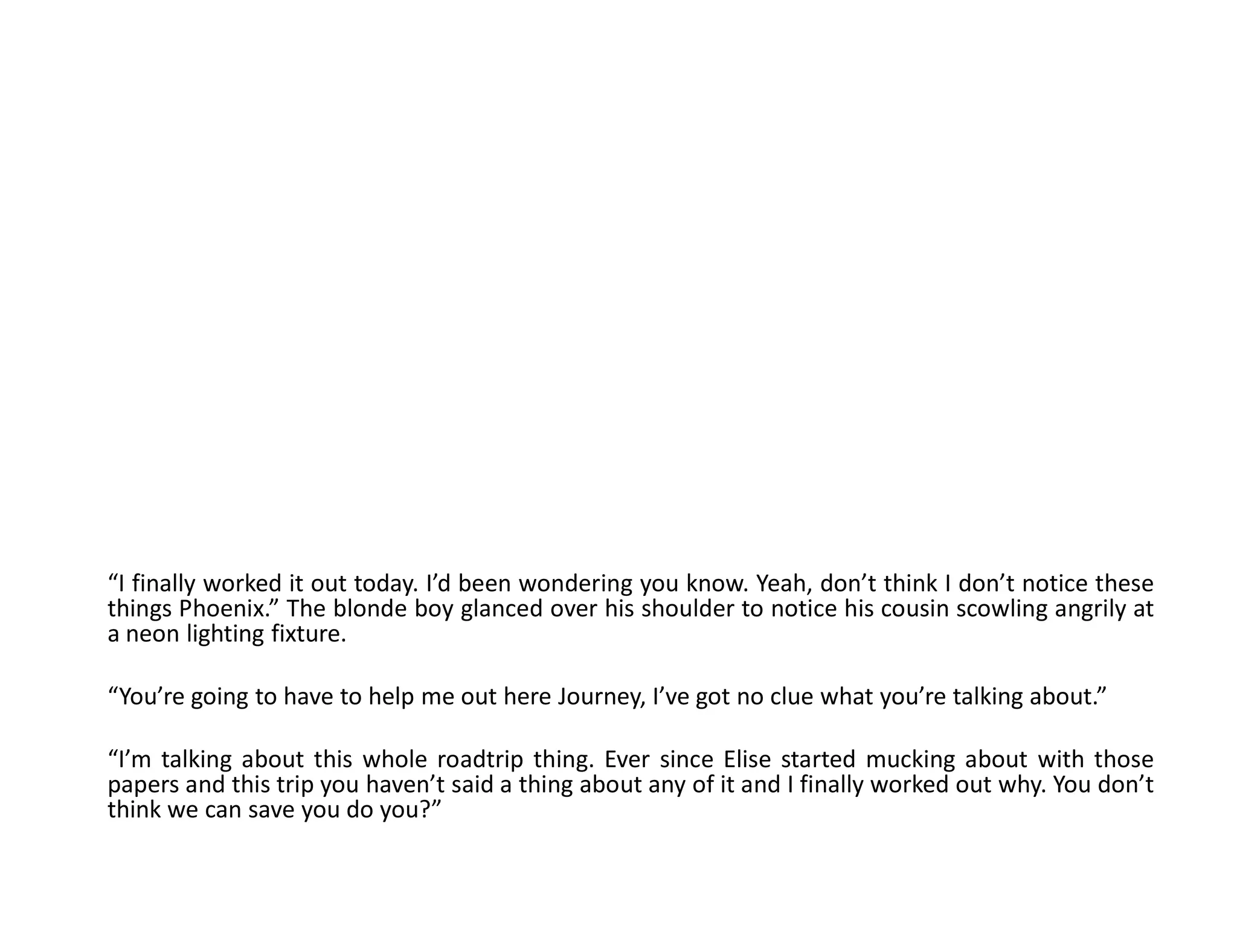 “I finally worked it out today. I’d been wondering you know. Yeah, don’t think I don’t notice these
things Phoenix.” The blonde boy glanced over his shoulder to notice his cousin scowling angrily at
a neon lighting fixture.

“You’re going to have to help me out here Journey, I’ve got no clue what you’re talking about.”

“I’m talking about this whole roadtrip thing. Ever since Elise started mucking about with those
papers and this trip you haven’t said a thing about any of it and I finally worked out why. You don’t
think we can save you do you?”
 