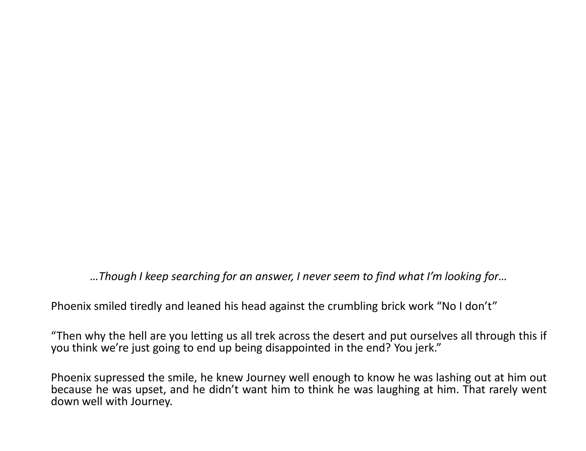 …Though I keep searching for an answer, I never seem to find what I’m looking for…

Phoenix smiled tiredly and leaned his head against the crumbling brick work “No I don’t”

“Then why the hell are you letting us all trek across the desert and put ourselves all through this if
you think we’re just going to end up being disappointed in the end? You jerk.”

Phoenix supressed the smile, he knew Journey well enough to know he was lashing out at him out
because he was upset, and he didn’t want him to think he was laughing at him. That rarely went
down well with Journey.
 