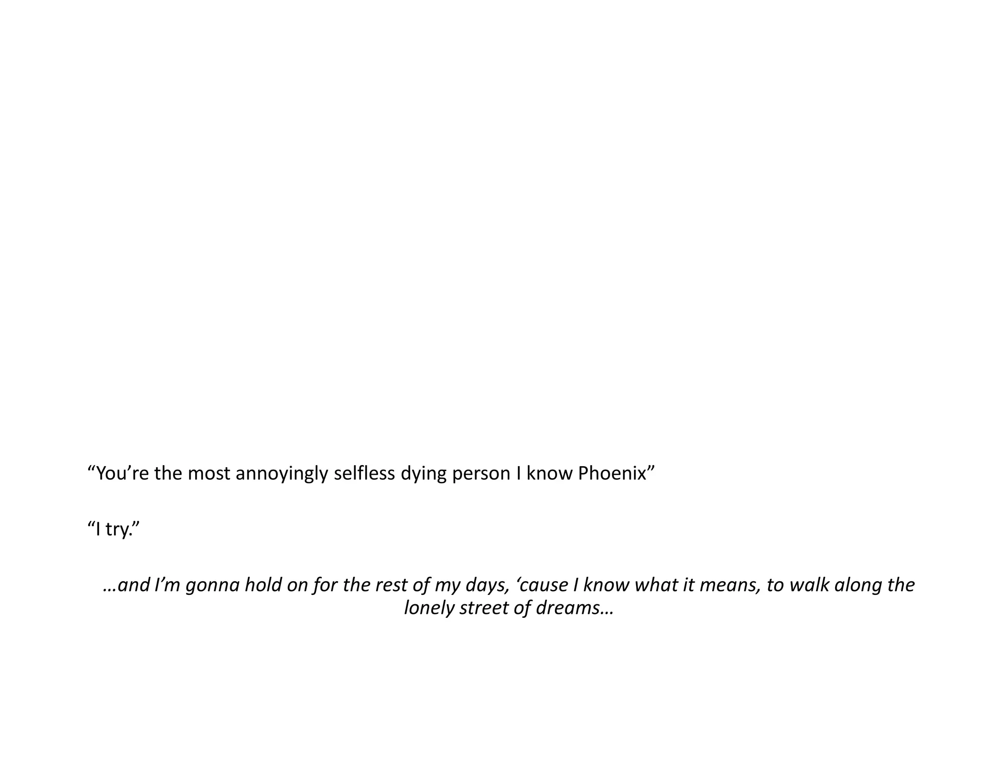 “You’re the most annoyingly selfless dying person I know Phoenix”

“I try.”

  …and I’m gonna hold on for the rest of my days, ‘cause I know what it means, to walk along the
                                    lonely street of dreams…
 