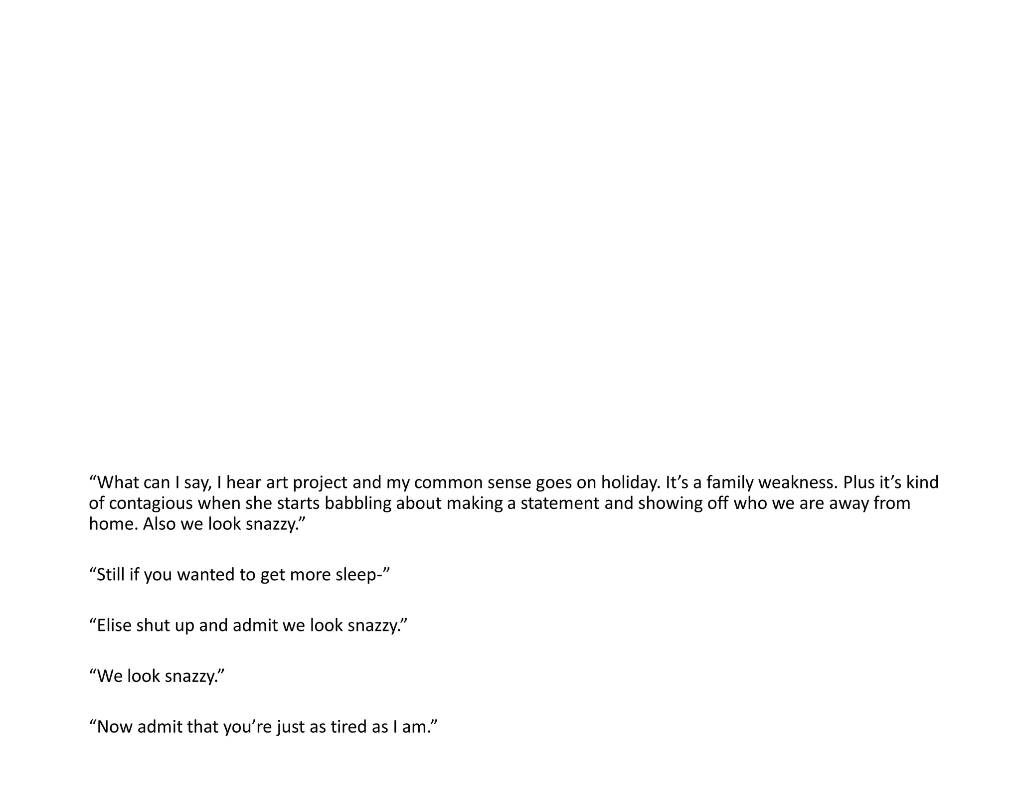 “What can I say, I hear art project and my common sense goes on holiday. It’s a family weakness. Plus it’s kind
of contagious when she starts babbling about making a statement and showing off who we are away from
home. Also we look snazzy.”

“Still if you wanted to get more sleep-”

“Elise shut up and admit we look snazzy.”

“We look snazzy.”

“Now admit that you’re just as tired as I am.”
 
