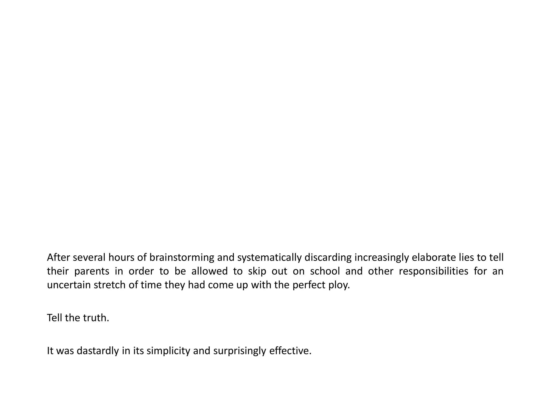 After several hours of brainstorming and systematically discarding increasingly elaborate lies to tell
their parents in order to be allowed to skip out on school and other responsibilities for an
uncertain stretch of time they had come up with the perfect ploy.

Tell the truth.

It was dastardly in its simplicity and surprisingly effective.
 