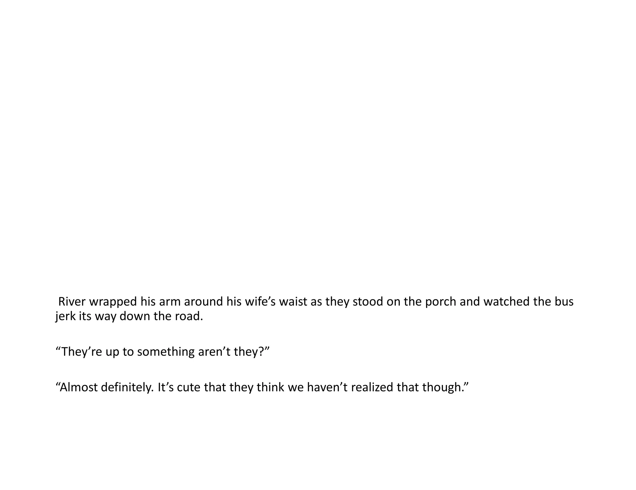 River wrapped his arm around his wife’s waist as they stood on the porch and watched the bus
jerk its way down the road.

“They’re up to something aren’t they?”

“Almost definitely. It’s cute that they think we haven’t realized that though.”
 