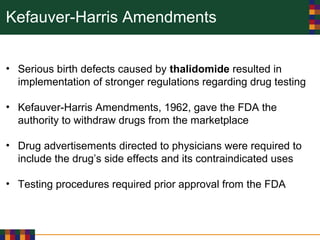Kefauver-Harris Amendments
• Serious birth defects caused by thalidomide resulted in
implementation of stronger regulations regarding drug testing
• Kefauver-Harris Amendments, 1962, gave the FDA the
authority to withdraw drugs from the marketplace
• Drug advertisements directed to physicians were required to
include the drug’s side effects and its contraindicated uses
• Testing procedures required prior approval from the FDA
 