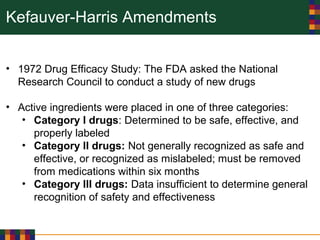Kefauver-Harris Amendments
• 1972 Drug Efficacy Study: The FDA asked the National
Research Council to conduct a study of new drugs
• Active ingredients were placed in one of three categories:
• Category I drugs: Determined to be safe, effective, and
properly labeled
• Category II drugs: Not generally recognized as safe and
effective, or recognized as mislabeled; must be removed
from medications within six months
• Category III drugs: Data insufficient to determine general
recognition of safety and effectiveness
 