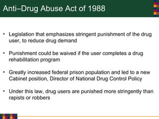 Anti–Drug Abuse Act of 1988
• Legislation that emphasizes stringent punishment of the drug
user, to reduce drug demand
• Punishment could be waived if the user completes a drug
rehabilitation program
• Greatly increased federal prison population and led to a new
Cabinet position, Director of National Drug Control Policy
• Under this law, drug users are punished more stringently than
rapists or robbers
 