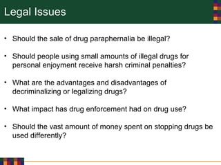 Legal Issues
• Should the sale of drug paraphernalia be illegal?
• Should people using small amounts of illegal drugs for
personal enjoyment receive harsh criminal penalties?
• What are the advantages and disadvantages of
decriminalizing or legalizing drugs?
• What impact has drug enforcement had on drug use?
• Should the vast amount of money spent on stopping drugs be
used differently?
 