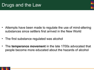 Drugs and the Law
• Attempts have been made to regulate the use of mind-altering
substances since settlers first arrived in the New World
• The first substance regulated was alcohol
• The temperance movement in the late 1700s advocated that
people become more educated about the hazards of alcohol
 
