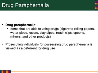 Drug Paraphernalia
• Drug paraphernalia:
• Items that are aids to using drugs (cigarette-rolling papers,
water pipes, razors, clay pipes, roach clips, spoons,
mirrors, and other products)
• Prosecuting individuals for possessing drug paraphernalia is
viewed as a deterrent for drug use
 