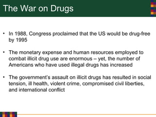 The War on Drugs
• In 1988, Congress proclaimed that the US would be drug-free
by 1995
• The monetary expense and human resources employed to
combat illicit drug use are enormous – yet, the number of
Americans who have used illegal drugs has increased
• The government’s assault on illicit drugs has resulted in social
tension, ill health, violent crime, compromised civil liberties,
and international conflict
 