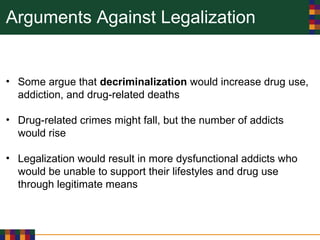 Arguments Against Legalization
• Some argue that decriminalization would increase drug use,
addiction, and drug-related deaths
• Drug-related crimes might fall, but the number of addicts
would rise
• Legalization would result in more dysfunctional addicts who
would be unable to support their lifestyles and drug use
through legitimate means
 