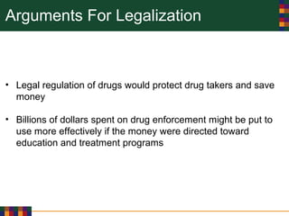 Arguments For Legalization
• Legal regulation of drugs would protect drug takers and save
money
• Billions of dollars spent on drug enforcement might be put to
use more effectively if the money were directed toward
education and treatment programs
 