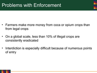 Problems with Enforcement
• Farmers make more money from coca or opium crops than
from legal crops
• On a global scale, less than 10% of illegal crops are
consistently eradicated
• Interdiction is especially difficult because of numerous points
of entry
 