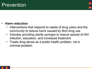 Prevention
• Harm reduction
• Interventions that respond to needs of drug users and the
community to reduce harm caused by illicit drug use
• Includes providing sterile syringes to reduce spread of HIV
infection, education, and increased treatment
• Treats drug abuse as a public health problem, not a
criminal problem
 