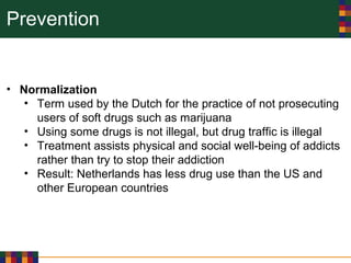 Prevention
• Normalization
• Term used by the Dutch for the practice of not prosecuting
users of soft drugs such as marijuana
• Using some drugs is not illegal, but drug traffic is illegal
• Treatment assists physical and social well-being of addicts
rather than try to stop their addiction
• Result: Netherlands has less drug use than the US and
other European countries
 