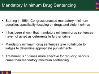 Mandatory Minimum Drug Sentencing
• Starting in 1984, Congress enacted mandatory minimum
penalties specifically focusing on drugs and violent crimes
• It has been shown that mandatory minimum drug sentences
have not acted as deterrents to further crime
• Mandatory minimum drug sentences give no latitude to
judges to determine appropriate punishments
• Treatment is 15 times more effective for reducing serious
crime than mandatory minimum sentencing
 