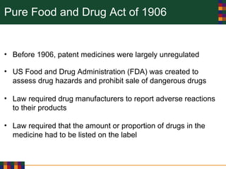 Pure Food and Drug Act of 1906
• Before 1906, patent medicines were largely unregulated
• US Food and Drug Administration (FDA) was created to
assess drug hazards and prohibit sale of dangerous drugs
• Law required drug manufacturers to report adverse reactions
to their products
• Law required that the amount or proportion of drugs in the
medicine had to be listed on the label
 