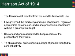 Harrison Act of 1914
• The Harrison Act resulted from the need to limit opiate use
• Law governed the marketing and sale of narcotics, regulated
nonmedical narcotic use, and made possession of narcotics
without a prescription illegal
• Doctors and pharmacists had to keep records of the
prescriptions they wrote
• To obtain drugs, an increasing number of people resorted to
criminal activity
 