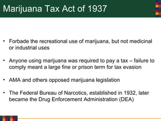 Marijuana Tax Act of 1937
• Forbade the recreational use of marijuana, but not medicinal
or industrial uses
• Anyone using marijuana was required to pay a tax – failure to
comply meant a large fine or prison term for tax evasion
• AMA and others opposed marijuana legislation
• The Federal Bureau of Narcotics, established in 1932, later
became the Drug Enforcement Administration (DEA)
 