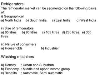 Refrigerators
The refrigerator market can be segmented on the following basis
of:
i) Geographical
a) North India b) South India c) East India d) West India
ii) Size of refrigerators
a) 65 litres b) 90 litres c) 165 litres d) 286 litres e) 300
litres
iii) Nature of consumers
a) Households b) Industrial
Washing machines
a) Density : Urban and Suburban
b) Economy : Middle and upper income group
c) Benefits : Automatic, Semi automatic
 