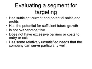 Evaluating a segment for
targeting
• Has sufficient current and potential sales and
profits
• Has the potential for sufficient future growth
• Is not over-competitive
• Does not have excessive barriers or costs to
entry or exit
• Has some relatively unsatisfied needs that the
company can serve particularly well.
 