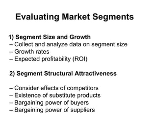 Evaluating Market Segments
1) Segment Size and Growth
– Collect and analyze data on segment size
– Growth rates
– Expected profitability (ROI)
2) Segment Structural Attractiveness
– Consider effects of competitors
– Existence of substitute products
– Bargaining power of buyers
– Bargaining power of suppliers
 