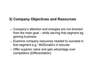 3) Company Objectives and Resources
– Company’s attention and energies are not diverted
from the main goal – while serving that segment eg
gaming business
– Examine company resources needed to succeed in
that segment e.g.: McDonald’s in biscuits
– Offer superior value and gain advantage over
competitors (Differentiation)
 
