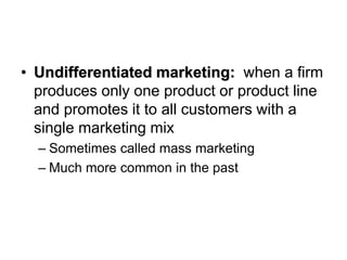 • Undifferentiated marketing: when a firm
produces only one product or product line
and promotes it to all customers with a
single marketing mix
– Sometimes called mass marketing
– Much more common in the past
 