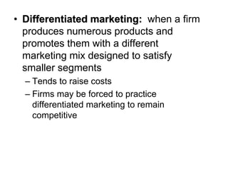 • Differentiated marketing: when a firm
produces numerous products and
promotes them with a different
marketing mix designed to satisfy
smaller segments
– Tends to raise costs
– Firms may be forced to practice
differentiated marketing to remain
competitive
 