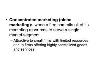 • Concentrated marketing (niche
marketing): when a firm commits all of its
marketing resources to serve a single
market segment
– Attractive to small firms with limited resources
and to firms offering highly specialized goods
and services
 