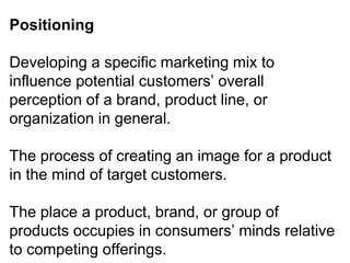 Positioning
Developing a specific marketing mix to
influence potential customers’ overall
perception of a brand, product line, or
organization in general.
The process of creating an image for a product
in the mind of target customers.
The place a product, brand, or group of
products occupies in consumers’ minds relative
to competing offerings.
 