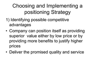 Choosing and Implementing a
positioning Strategy
1) Identifying possible competitive
advantages
• Company can position itself as providing
superior value either by low price or by
providing more benefits to justify higher
prices
• Deliver the promised quality and service
 