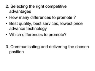 2. Selecting the right competitive
advantages
• How many differences to promote ?
• Best quality, best services, lowest price
advance technology
• Which differences to promote?
3. Communicating and delivering the chosen
position
 